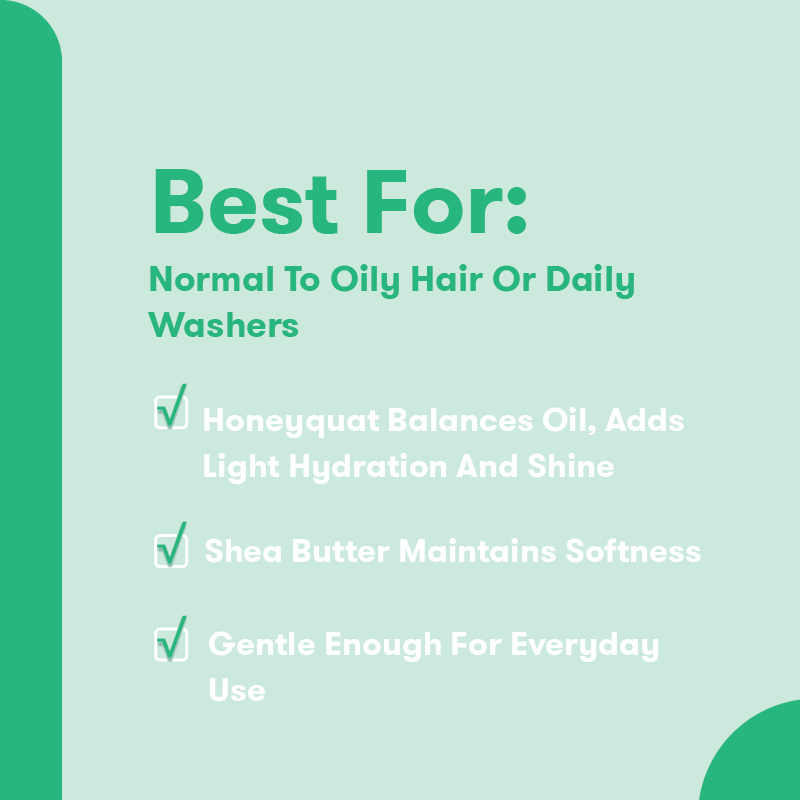 Best For: Normal to Oily Hair or Daily Washers. Honeyquat balances oil, adds light hydration and shine. Shea Butter maintains softness. Gentle enough for everyday use.