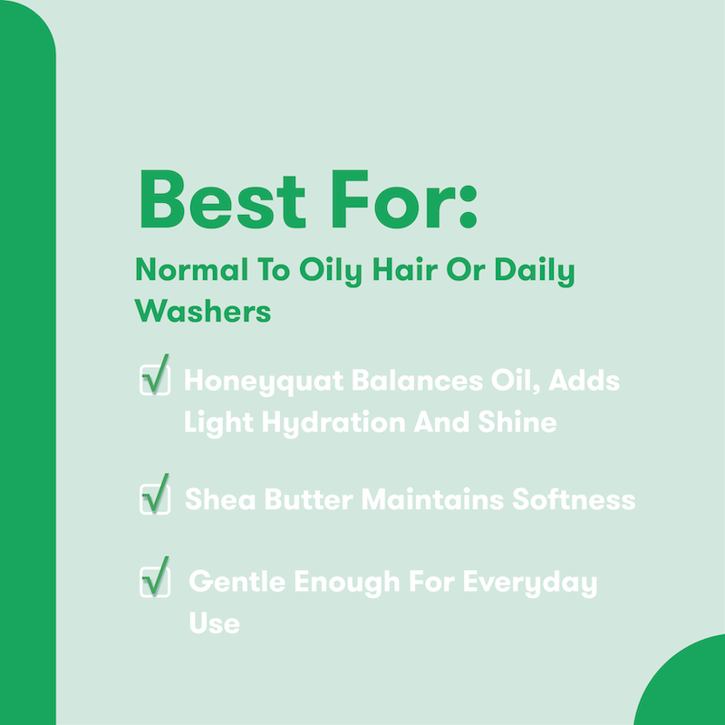 Best For: Normal to Oily Hair or Daily Washers. Honeyquat balances oil, adds light hydration and shine. Shea Butter maintains softness. Gentle enough for everyday use.