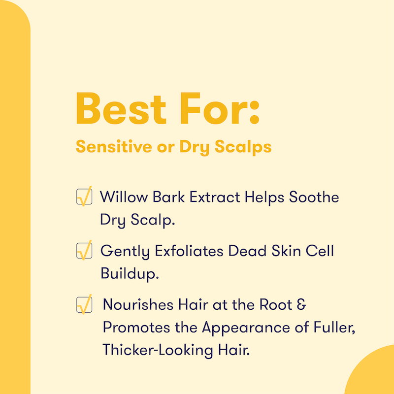 Text that says Best For: Sensitive or Dry Scalps. Willow bark extract helps soothe dry scalp. Gently exfoliates dead skin cells buildup. Nourishes hair at the root & promotes the appearance of fuller, thicker-looking hair. 