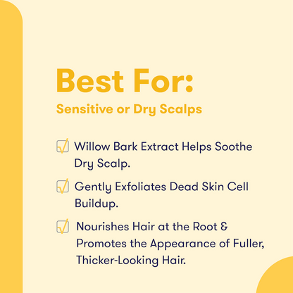 Text that says Best For: Sensitive or Dry Scalps. Willow bark extract helps soothe dry scalp. Gently exfoliates dead skin cells buildup. Nourishes hair at the root & promotes the appearance of fuller, thicker-looking hair. 